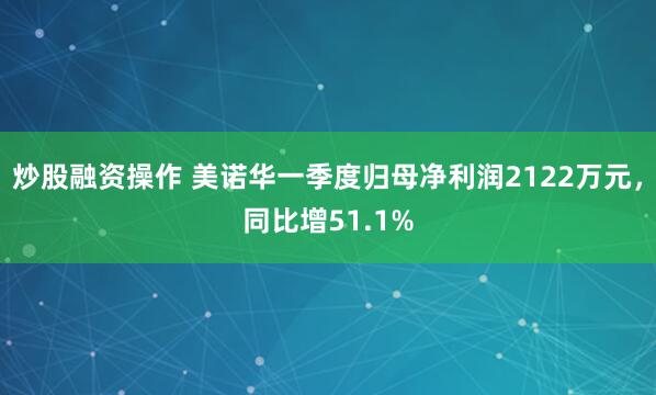 炒股融资操作 美诺华一季度归母净利润2122万元，同比增51.1%