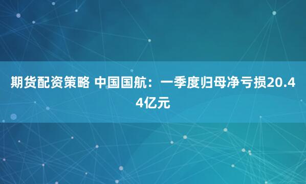 期货配资策略 中国国航：一季度归母净亏损20.44亿元