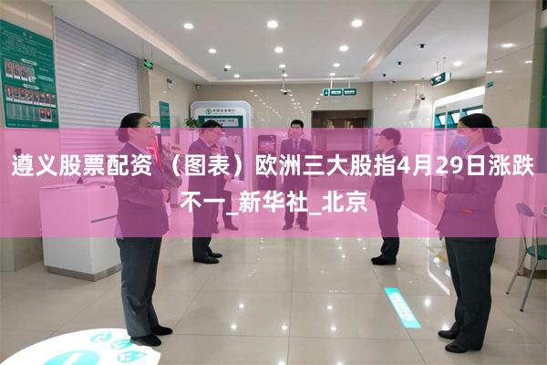 遵义股票配资 （图表）欧洲三大股指4月29日涨跌不一_新华社_北京