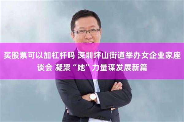买股票可以加杠杆吗 深圳坪山街道举办女企业家座谈会 凝聚“她”力量谋发展新篇