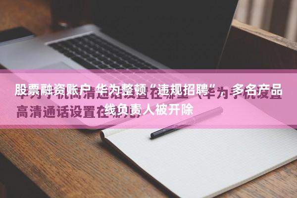 股票融资账户 华为整顿“违规招聘”，多名产品线负责人被开除