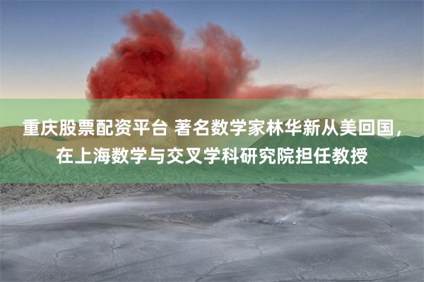 重庆股票配资平台 著名数学家林华新从美回国，在上海数学与交叉学科研究院担任教授