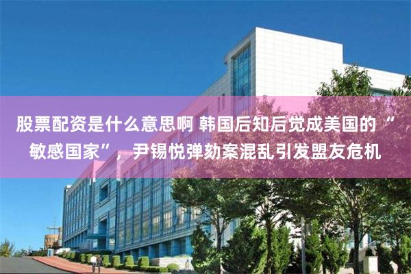 股票配资是什么意思啊 韩国后知后觉成美国的 “敏感国家”，尹锡悦弹劾案混乱引发盟友危机
