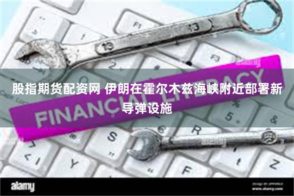 股指期货配资网 伊朗在霍尔木兹海峡附近部署新导弹设施