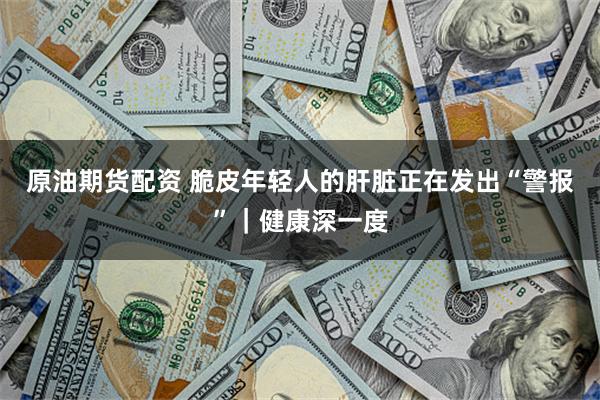 原油期货配资 脆皮年轻人的肝脏正在发出“警报”｜健康深一度