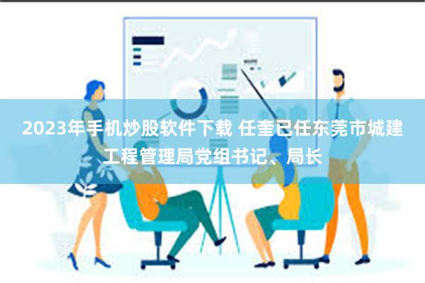 2023年手机炒股软件下载 任奎已任东莞市城建工程管理局党组书记、局长