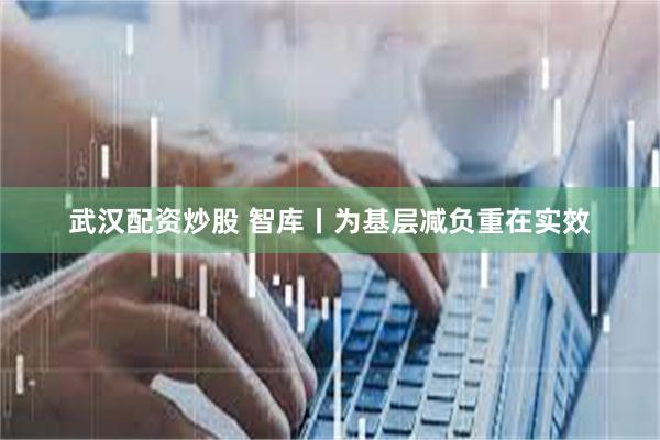 武汉配资炒股 智库丨为基层减负重在实效