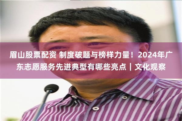 眉山股票配资 制度破题与榜样力量！2024年广东志愿服务先进典型有哪些亮点｜文化观察