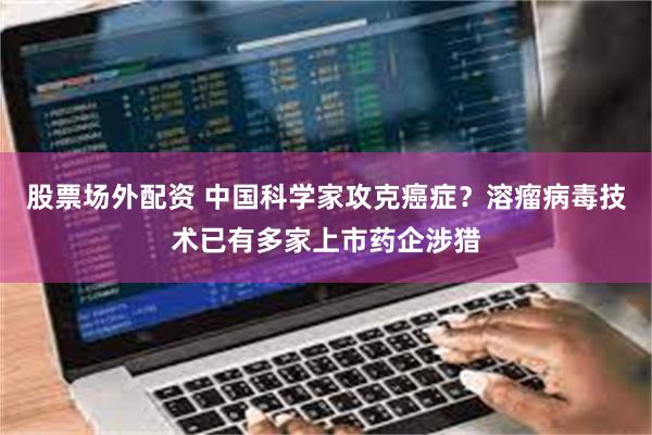 股票场外配资 中国科学家攻克癌症？溶瘤病毒技术已有多家上市药企涉猎