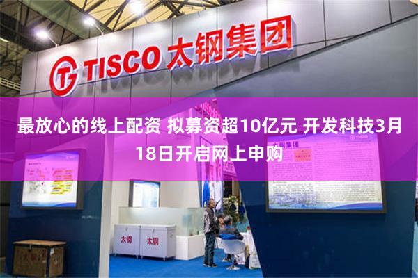 最放心的线上配资 拟募资超10亿元 开发科技3月18日开启网上申购