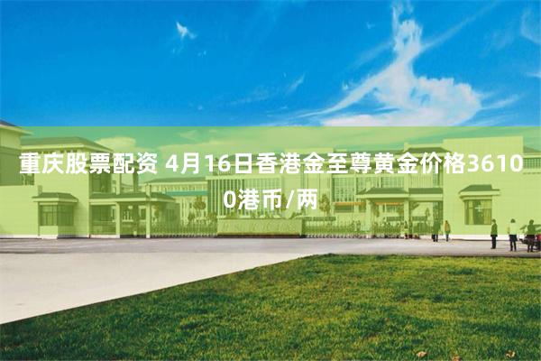 重庆股票配资 4月16日香港金至尊黄金价格36100港币/两