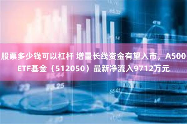 股票多少钱可以杠杆 增量长线资金有望入市，A500ETF基金（512050）最新净流入9712万元