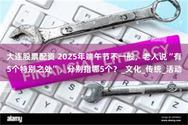 大连股票配资 2025年端午节不一般，老人说“有5个特别之处”，分别指哪5个？_文化_传统_活动
