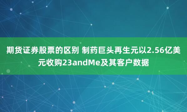 期货证券股票的区别 制药巨头再生元以2.56亿美元收购23andMe及其客户数据