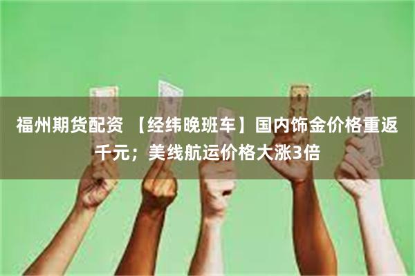 福州期货配资 【经纬晚班车】国内饰金价格重返千元；美线航运价格大涨3倍