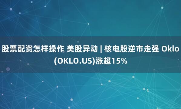 股票配资怎样操作 美股异动 | 核电股逆市走强 Oklo(OKLO.US)涨超15%