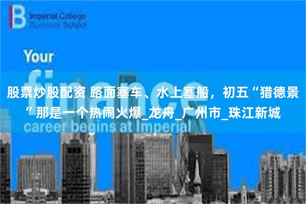 股票炒股配资 路面塞车、水上塞船，初五“猎德景”那是一个热闹火爆_龙舟_广州市_珠江新城