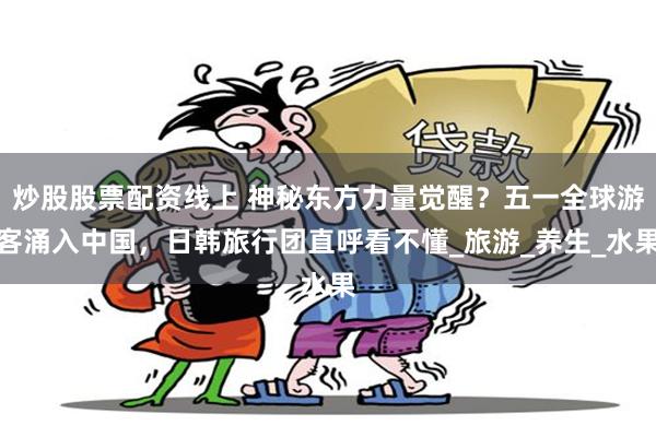 炒股股票配资线上 神秘东方力量觉醒？五一全球游客涌入中国，日韩旅行团直呼看不懂_旅游_养生_水果