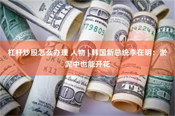 杠杆炒股怎么办理 人物 | 韩国新总统李在明：淤泥中也能开花