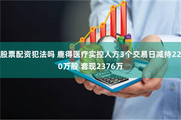 股票配资犯法吗 鹿得医疗实控人方3个交易日减持220万股 套现2376万