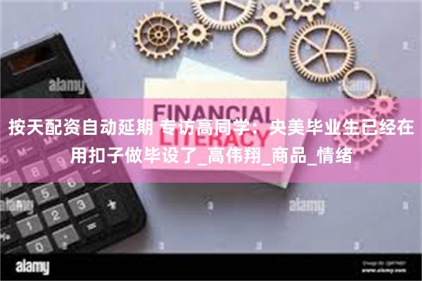 按天配资自动延期 专访高同学：央美毕业生已经在用扣子做毕设了_高伟翔_商品_情绪