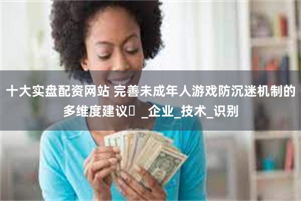 十大实盘配资网站 完善未成年人游戏防沉迷机制的多维度建议​_企业_技术_识别