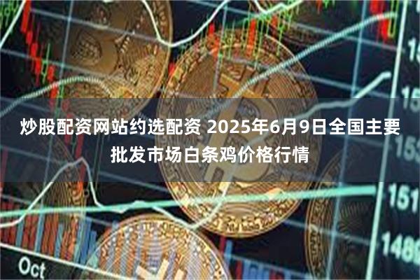 炒股配资网站约选配资 2025年6月9日全国主要批发市场白条鸡价格行情