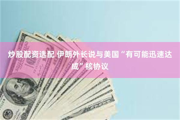 炒股配资选配 伊朗外长说与美国“有可能迅速达成”核协议