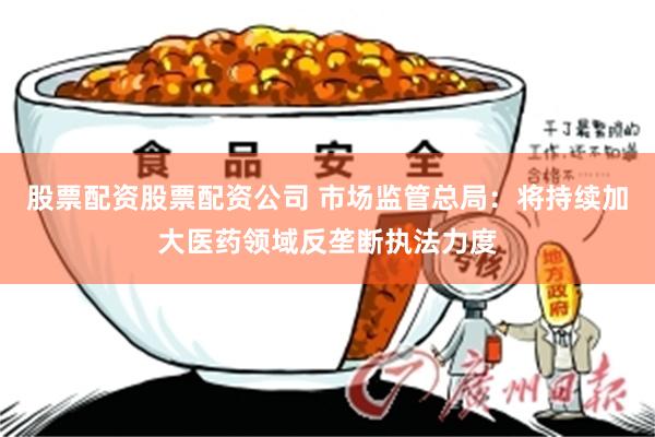 股票配资股票配资公司 市场监管总局:将持续加大医药领域反垄断执法力度
