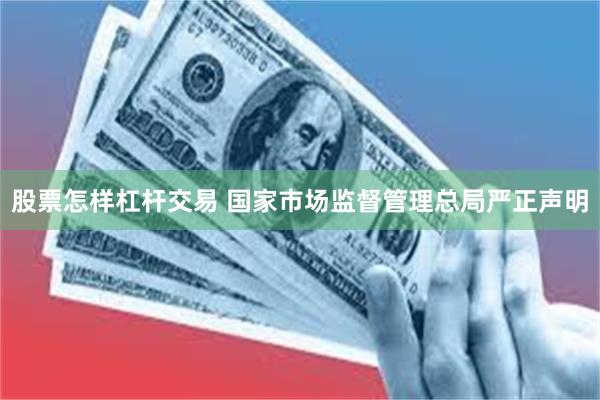 股票怎样杠杆交易 国家市场监督管理总局严正声明