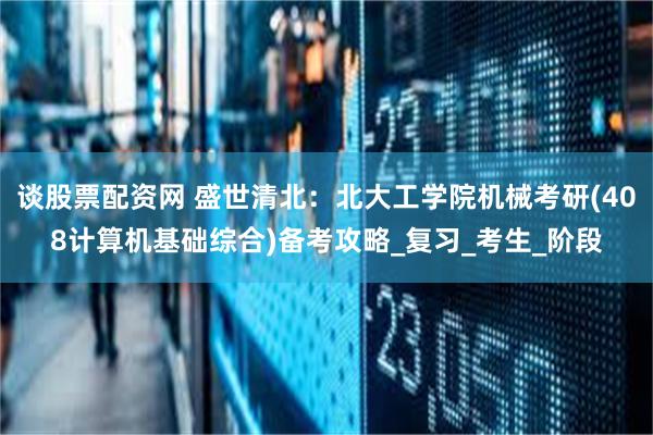 谈股票配资网 盛世清北：北大工学院机械考研(408计算机基础综合)备考攻略_复习_考生_阶段