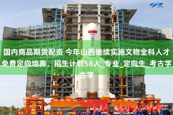 国内商品期货配资 今年山西继续实施文物全科人才免费定向培养，招生计划58人_专业_定向生_考古学