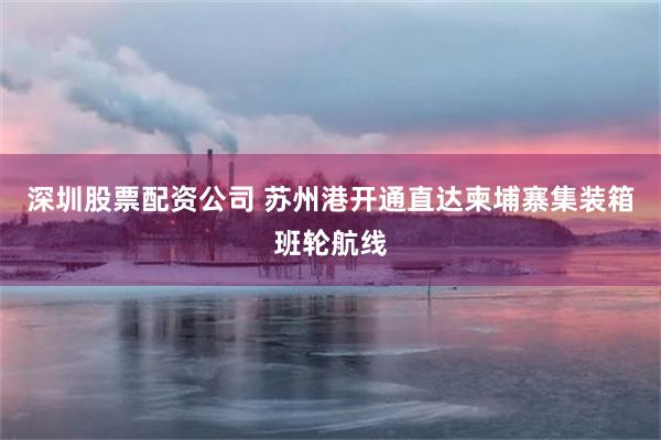 深圳股票配资公司 苏州港开通直达柬埔寨集装箱班轮航线