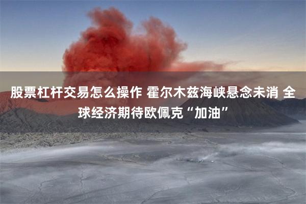 股票杠杆交易怎么操作 霍尔木兹海峡悬念未消 全球经济期待欧佩克“加油”