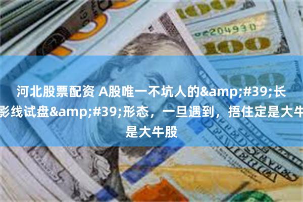 河北股票配资 A股唯一不坑人的&#39;长上影线试盘&#39;形态，一旦遇到，捂住定是大牛股