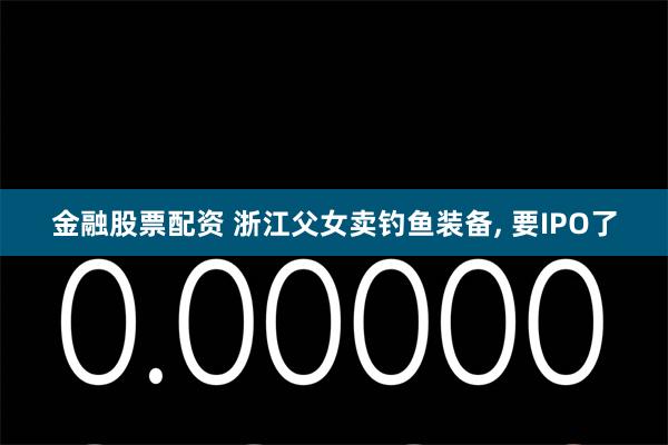 金融股票配资 浙江父女卖钓鱼装备, 要IPO了