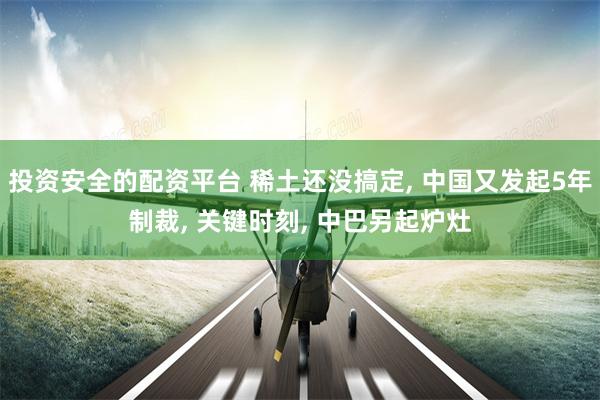 投资安全的配资平台 稀土还没搞定, 中国又发起5年制裁, 关键时刻, 中巴另起炉灶